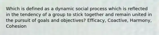 Which is defined as a dynamic social process which is reflected in the tendency of a group to stick together and remain united in the pursuit of goals and objectives? Efficacy, Coactive, Harmony, Cohesion