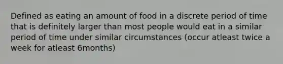 Defined as eating an amount of food in a discrete period of time that is definitely larger than most people would eat in a similar period of time under similar circumstances (occur atleast twice a week for atleast 6months)