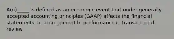 A(n)_____ is defined as an economic event that under generally accepted accounting principles (GAAP) affects the financial statements. a. arrangement b. performance c. transaction d. review