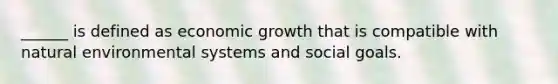 ______ is defined as economic growth that is compatible with natural environmental systems and social goals.