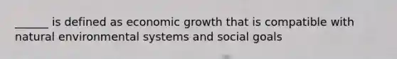 ______ is defined as economic growth that is compatible with natural environmental systems and social goals