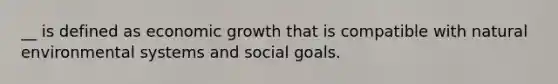 __ is defined as economic growth that is compatible with natural environmental systems and social goals.