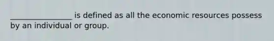 ________________ is defined as all the economic resources possess by an individual or group.