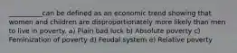 __________can be defined as an economic trend showing that women and children are disproportionately more likely than men to live in poverty. a) Plain bad luck b) Absolute poverty c) Feminization of poverty d) Feudal system e) Relative poverty