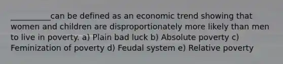 __________can be defined as an economic trend showing that women and children are disproportionately more likely than men to live in poverty. a) Plain bad luck b) Absolute poverty c) Feminization of poverty d) Feudal system e) Relative poverty