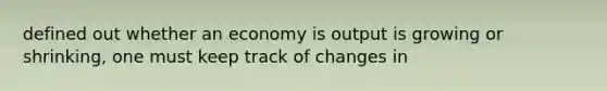 defined out whether an economy is output is growing or shrinking, one must keep track of changes in