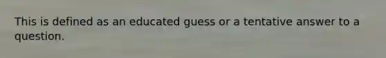 This is defined as an educated guess or a tentative answer to a question.