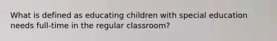 What is defined as educating children with special education needs full-time in the regular classroom?