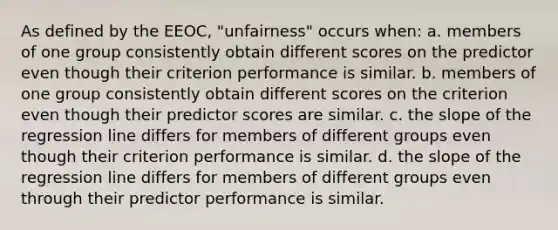 As defined by the EEOC, "unfairness" occurs when: a. members of one group consistently obtain different scores on the predictor even though their criterion performance is similar. b. members of one group consistently obtain different scores on the criterion even though their predictor scores are similar. c. the slope of the regression line differs for members of different groups even though their criterion performance is similar. d. the slope of the regression line differs for members of different groups even through their predictor performance is similar.