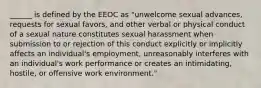 ______ is defined by the EEOC as "unwelcome sexual advances, requests for sexual favors, and other verbal or physical conduct of a sexual nature constitutes sexual harassment when submission to or rejection of this conduct explicitly or implicitly affects an individual's employment, unreasonably interferes with an individual's work performance or creates an intimidating, hostile, or offensive work environment."