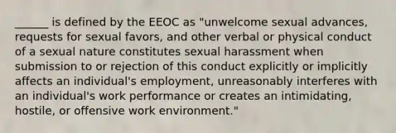 ______ is defined by the EEOC as "unwelcome sexual advances, requests for sexual favors, and other verbal or physical conduct of a sexual nature constitutes sexual harassment when submission to or rejection of this conduct explicitly or implicitly affects an individual's employment, unreasonably interferes with an individual's work performance or creates an intimidating, hostile, or offensive work environment."