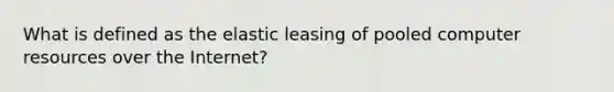 What is defined as the elastic leasing of pooled computer resources over the Internet?