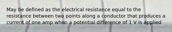 May be defined as the electrical resistance equal to the resistance between two points along a conductor that produces a current of one amp when a potential difference of 1 V is applied