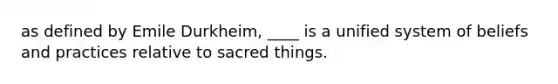 as defined by Emile Durkheim, ____ is a unified system of beliefs and practices relative to sacred things.