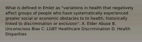 What is defined in Emlet as "variations in health that negatively affect groups of people who have systematically experienced greater social or economic obstacles to to health, historically linked to discrimination or exclusion". A. Elder Abuse B. Unconscious Bias C. LGBT Healthcare Discrimination D. Health Disparities