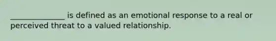 ______________ is defined as an emotional response to a real or perceived threat to a valued relationship.