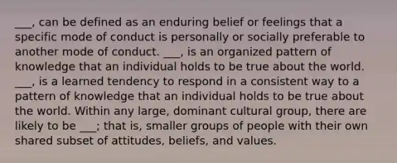 ___, can be defined as an enduring belief or feelings that a specific mode of conduct is personally or socially preferable to another mode of conduct. ___, is an organized pattern of knowledge that an individual holds to be true about the world. ___, is a learned tendency to respond in a consistent way to a pattern of knowledge that an individual holds to be true about the world. Within any large, dominant cultural group, there are likely to be ___; that is, smaller groups of people with their own shared subset of attitudes, beliefs, and values.