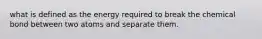 what is defined as the energy required to break the chemical bond between two atoms and separate them.