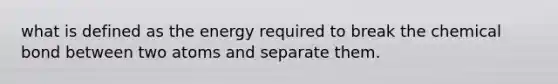 what is defined as the energy required to break the chemical bond between two atoms and separate them.