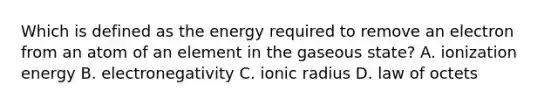 Which is defined as the energy required to remove an electron from an atom of an element in the gaseous state? A. ionization energy B. electronegativity C. ionic radius D. law of octets