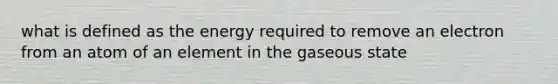 what is defined as the energy required to remove an electron from an atom of an element in the gaseous state