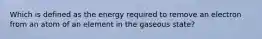 Which is defined as the energy required to remove an electron from an atom of an element in the gaseous state?