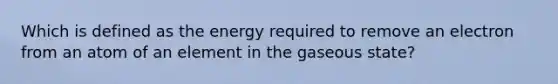 Which is defined as the energy required to remove an electron from an atom of an element in the gaseous state?