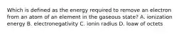 Which is defined as the energy required to remove an electron from an atom of an element in the gaseous state? A. ionization energy B. electronegativity C. ionin radius D. loaw of octets