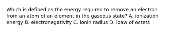 Which is defined as the energy required to remove an electron from an atom of an element in the gaseous state? A. ionization energy B. electronegativity C. ionin radius D. loaw of octets