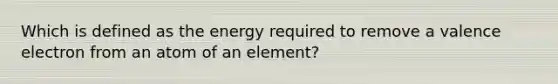 Which is defined as the energy required to remove a valence electron from an atom of an element?