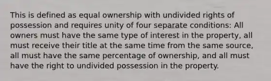 This is defined as equal ownership with undivided rights of possession and requires unity of four separate conditions: All owners must have the same type of interest in the property, all must receive their title at the same time from the same source, all must have the same percentage of ownership, and all must have the right to undivided possession in the property.