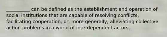 __________ can be defined as the establishment and operation of social institutions that are capable of resolving conflicts, facilitating cooperation, or, more generally, alleviating collective action problems in a world of interdependent actors.