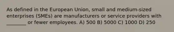 As defined in the European Union, small and medium-sized enterprises (SMEs) are manufacturers or service providers with ________ or fewer employees. A) 500 B) 5000 C) 1000 D) 250