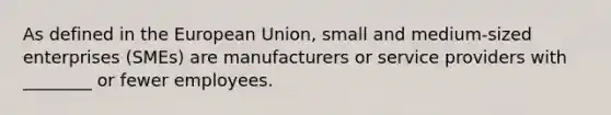 As defined in the European Union, small and medium-sized enterprises (SMEs) are manufacturers or service providers with ________ or fewer employees.