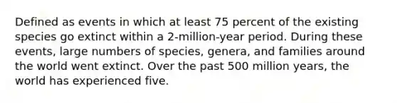 Defined as events in which at least 75 percent of the existing species go extinct within a 2-million-year period. During these events, large numbers of species, genera, and families around the world went extinct. Over the past 500 million years, the world has experienced five.