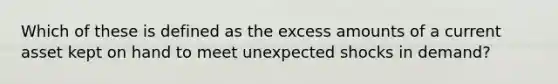 Which of these is defined as the excess amounts of a current asset kept on hand to meet unexpected shocks in demand?