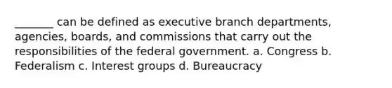 _______ can be defined as executive branch departments, agencies, boards, and commissions that carry out the responsibilities of the federal government. a. Congress b. Federalism c. Interest groups d. Bureaucracy