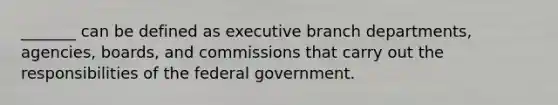 ​_______ can be defined as executive branch departments, agencies, boards, and commissions that carry out the responsibilities of the federal government.