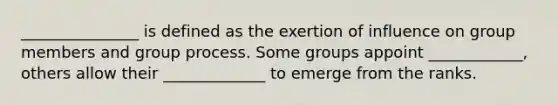 _______________ is defined as the exertion of influence on group members and group process. Some groups appoint ____________, others allow their _____________ to emerge from the ranks.