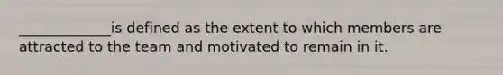 _____________is defined as the extent to which members are attracted to the team and motivated to remain in it.