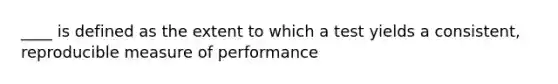 ____ is defined as the extent to which a test yields a consistent, reproducible measure of performance