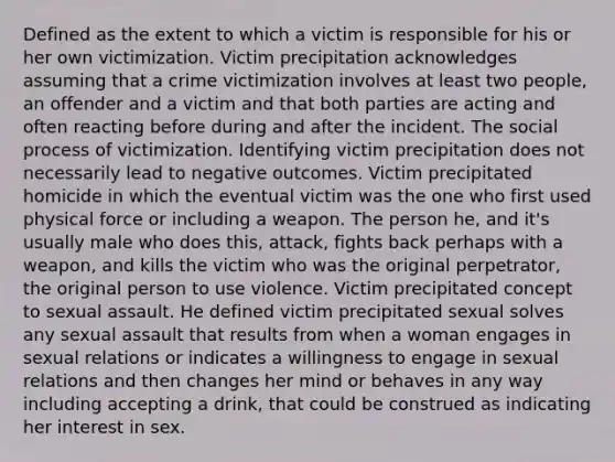 Defined as the extent to which a victim is responsible for his or her own victimization. Victim precipitation acknowledges assuming that a crime victimization involves at least two people, an offender and a victim and that both parties are acting and often reacting before during and after the incident. The social process of victimization. Identifying victim precipitation does not necessarily lead to negative outcomes. Victim precipitated homicide in which the eventual victim was the one who first used physical force or including a weapon. The person he, and it's usually male who does this, attack, fights back perhaps with a weapon, and kills the victim who was the original perpetrator, the original person to use violence. Victim precipitated concept to sexual assault. He defined victim precipitated sexual solves any sexual assault that results from when a woman engages in sexual relations or indicates a willingness to engage in sexual relations and then changes her mind or behaves in any way including accepting a drink, that could be construed as indicating her interest in sex.