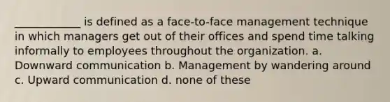 ____________ is defined as a face-to-face management technique in which managers get out of their offices and spend time talking informally to employees throughout the organization. a. Downward communication b. Management by wandering around c. Upward communication d. none of these