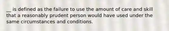 __ is defined as the failure to use the amount of care and skill that a reasonably prudent person would have used under the same circumstances and conditions.