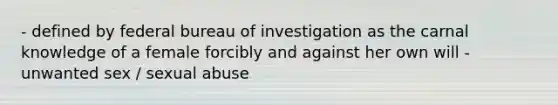 - defined by federal bureau of investigation as the carnal knowledge of a female forcibly and against her own will - unwanted sex / sexual abuse