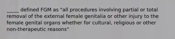 _____ defined FGM as "all procedures involving partial or total removal of the external female genitalia or other injury to the female genital organs whether for cultural, religious or other non-therapeutic reasons"