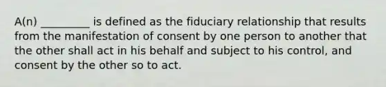 A(n) _________ is defined as the fiduciary relationship that results from the manifestation of consent by one person to another that the other shall act in his behalf and subject to his control, and consent by the other so to act.