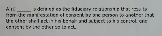 A(n) ______ is defined as the fiduciary relationship that results from the manifestation of consent by one person to another that the other shall act in his behalf and subject to his control, and consent by the other so to act.