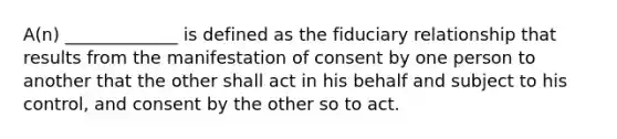 A(n) _____________ is defined as the fiduciary relationship that results from the manifestation of consent by one person to another that the other shall act in his behalf and subject to his control, and consent by the other so to act.