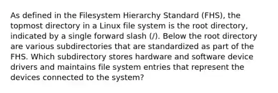 As defined in the Filesystem Hierarchy Standard (FHS), the topmost directory in a Linux file system is the root directory, indicated by a single forward slash (/). Below the root directory are various subdirectories that are standardized as part of the FHS. Which subdirectory stores hardware and software device drivers and maintains file system entries that represent the devices connected to the system?